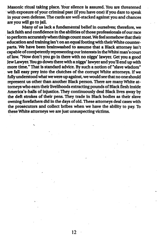 Masonic ritual taking place. Your silence is assured. You are threatened with exposure of your criminal past (if you have one) if you dare to speak in your own defense. The cards are well-stacked against you and chances are you will go to Jail.  Many of us lack a fundamental belief in ourselves; therefore, we lack faith and confidence in the abilities of those professionals of our race toperform accurately when things count most. We feel somehow that their educationand training sn’t on an equal footing with their White counter- parts. We have been brainwashed to assume that a Black attorney fsn’t capable of competently representing our nterests in the White man’s court of law. "Now don’t you go in there with no nigga’ lawyer. Get you a good JewLawyer. You go down there witha nigga’ lawyer and you’ll end up with more time.” That s standard advice. By such a notion of “slave wisdom" we fall easy prey Into the clutches of the corrupt White attorneys. If we fully understood what we were up against, we would see that no oneshould represent us other than another Black person. There are many White at- torneys who earn their livelihoods extracting pounds of Black flesh inside: America’s-halls of injustice. They continuously deal Black lives away by the deft strokes of their pens. They trade in Black bodies as their slave owning forefathers did in the days of old. These attorneys deal cases with the prosecutors and collect bribes when we have the ability to pay. To these White attorneys we are just unsuspecting victims.  12 